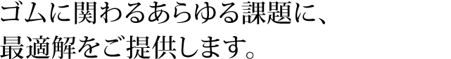 ゴムに関わるあらゆる課題に、最適解をご提供します。