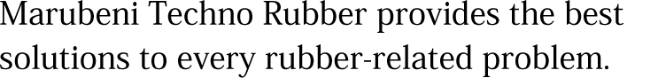 Marubeni Techno Rubber provides the best solutions to every rubber-related problem